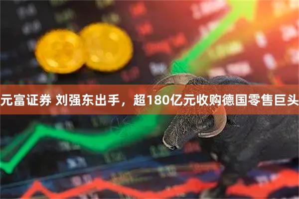元富证券 刘强东出手，超180亿元收购德国零售巨头