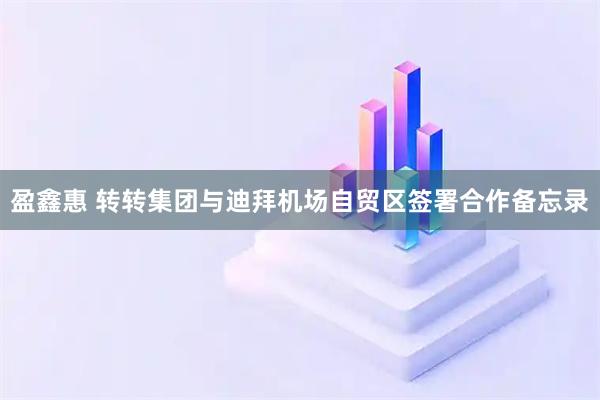 盈鑫惠 转转集团与迪拜机场自贸区签署合作备忘录