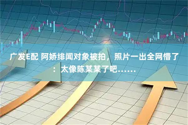 广发E配 阿娇绯闻对象被拍，照片一出全网懵了：太像陈某某了吧……