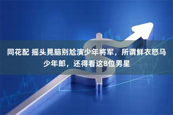 同花配 摇头晃脑别尬演少年将军，所谓鲜衣怒马少年郎，还得看这8位男星