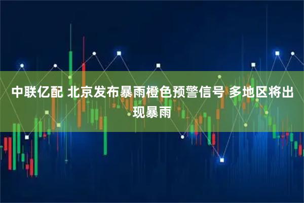 中联亿配 北京发布暴雨橙色预警信号 多地区将出现暴雨