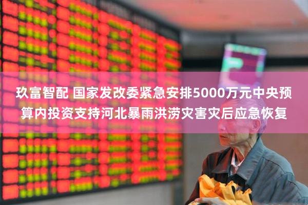 玖富智配 国家发改委紧急安排5000万元中央预算内投资支持河北暴雨洪涝灾害灾后应急恢复