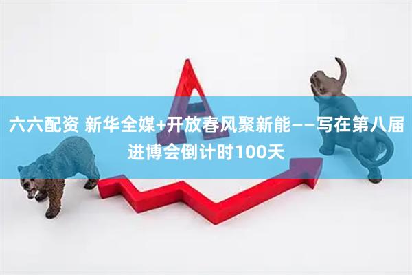 六六配资 新华全媒+开放春风聚新能——写在第八届进博会倒计时100天