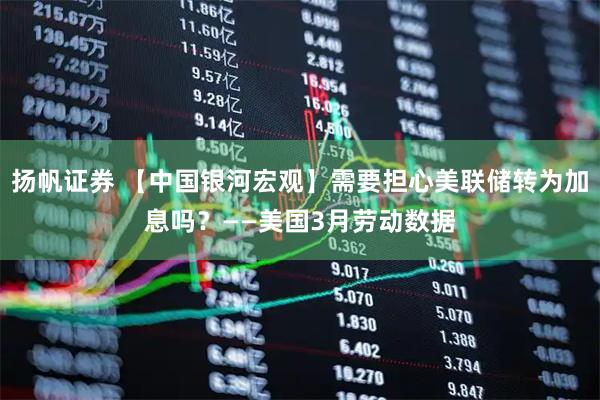 扬帆证券 【中国银河宏观】需要担心美联储转为加息吗？——美国3月劳动数据
