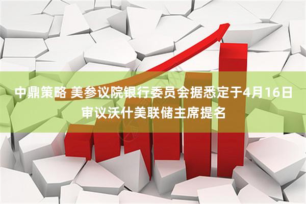 中鼎策略 美参议院银行委员会据悉定于4月16日审议沃什美联储主席提名