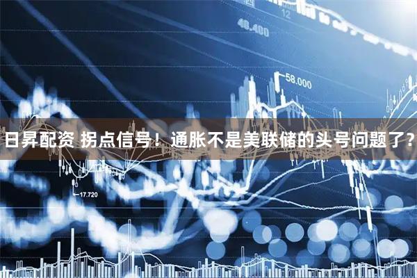 日昇配资 拐点信号！通胀不是美联储的头号问题了？