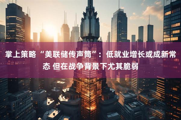 掌上策略 “美联储传声筒”：低就业增长或成新常态 但在战争背景下尤其脆弱