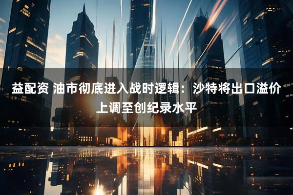益配资 油市彻底进入战时逻辑：沙特将出口溢价上调至创纪录水平
