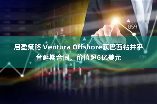 启盈策略 Ventura Offshore获巴西钻井平台延期合同，价值超6亿美元