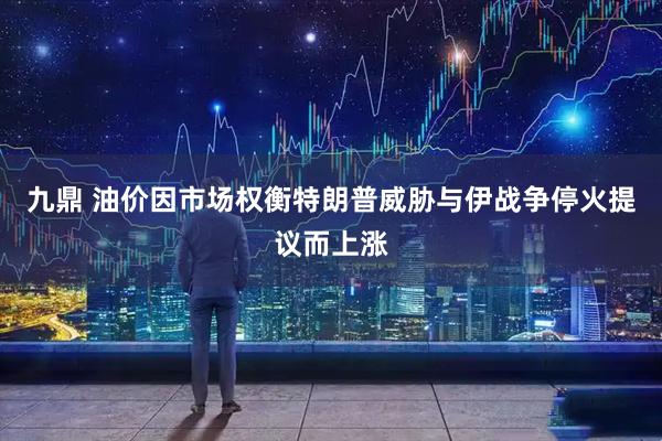 九鼎 油价因市场权衡特朗普威胁与伊战争停火提议而上涨