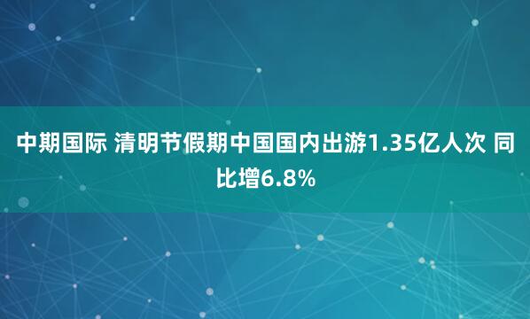中期国际 清明节假期中国国内出游1.35亿人次 同比增6.8%