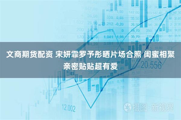 文商期货配资 宋妍霏罗予彤晒片场合照 闺蜜相聚亲密贴贴超有爱