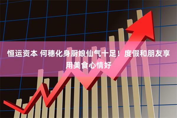 恒运资本 何穗化身厨娘仙气十足！度假和朋友享用美食心情好