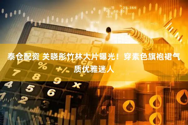 泰仓配资 关晓彤竹林大片曝光！穿素色旗袍裙气质优雅迷人