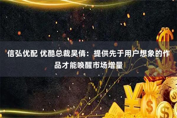 信弘优配 优酷总裁吴倩：提供先于用户想象的作品才能唤醒市场增量